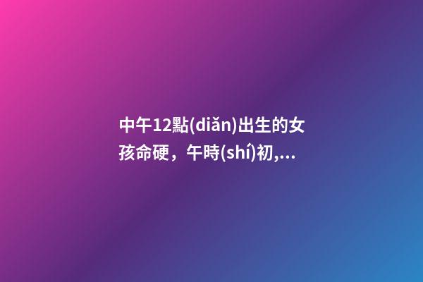 中午12點(diǎn)出生的女孩命硬，午時(shí)初,午時(shí)中,午時(shí)末 正午時(shí)出生的女孩命硬嗎，中午12點(diǎn)26分出生女孩-第1張-觀點(diǎn)-玄機(jī)派